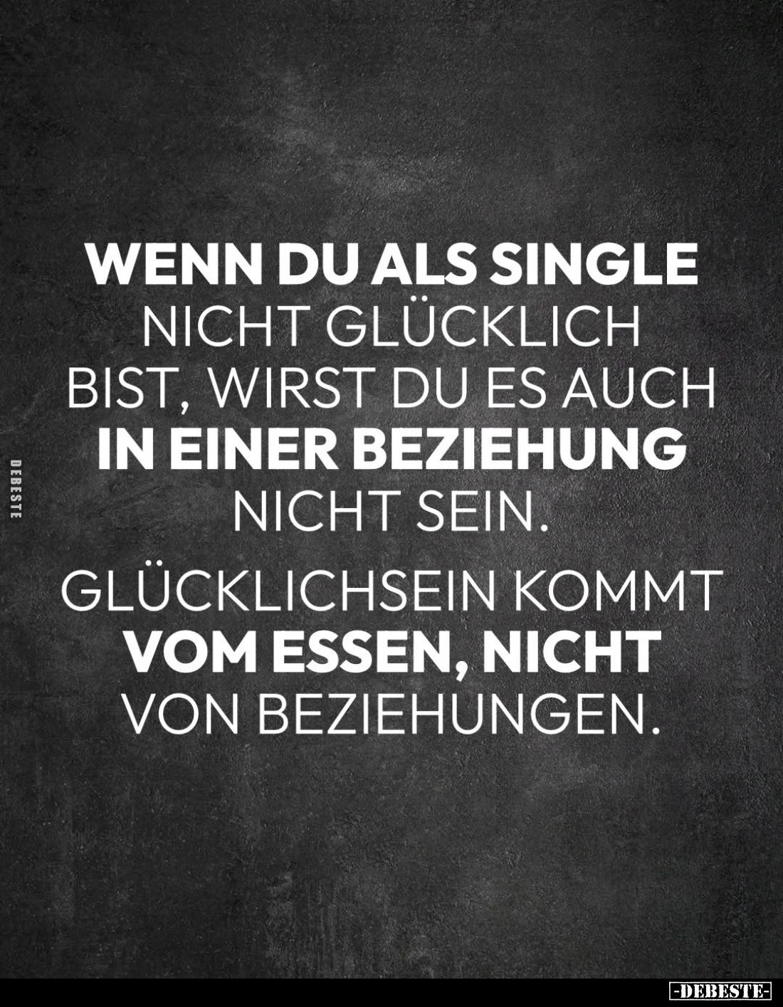 Wenn du als Single nicht glücklich bist, wirst du es auch in einer Beziehung nicht sein.
Glücklichsein kommt vom Essen, nich...