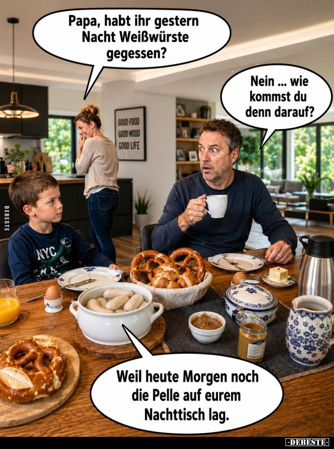 Papa, habt ihr gestern Nacht Weißwürste gegessen? -
Nein... wie kommst du denn darauf? - Weil heute Morgen noch die Pelle au...