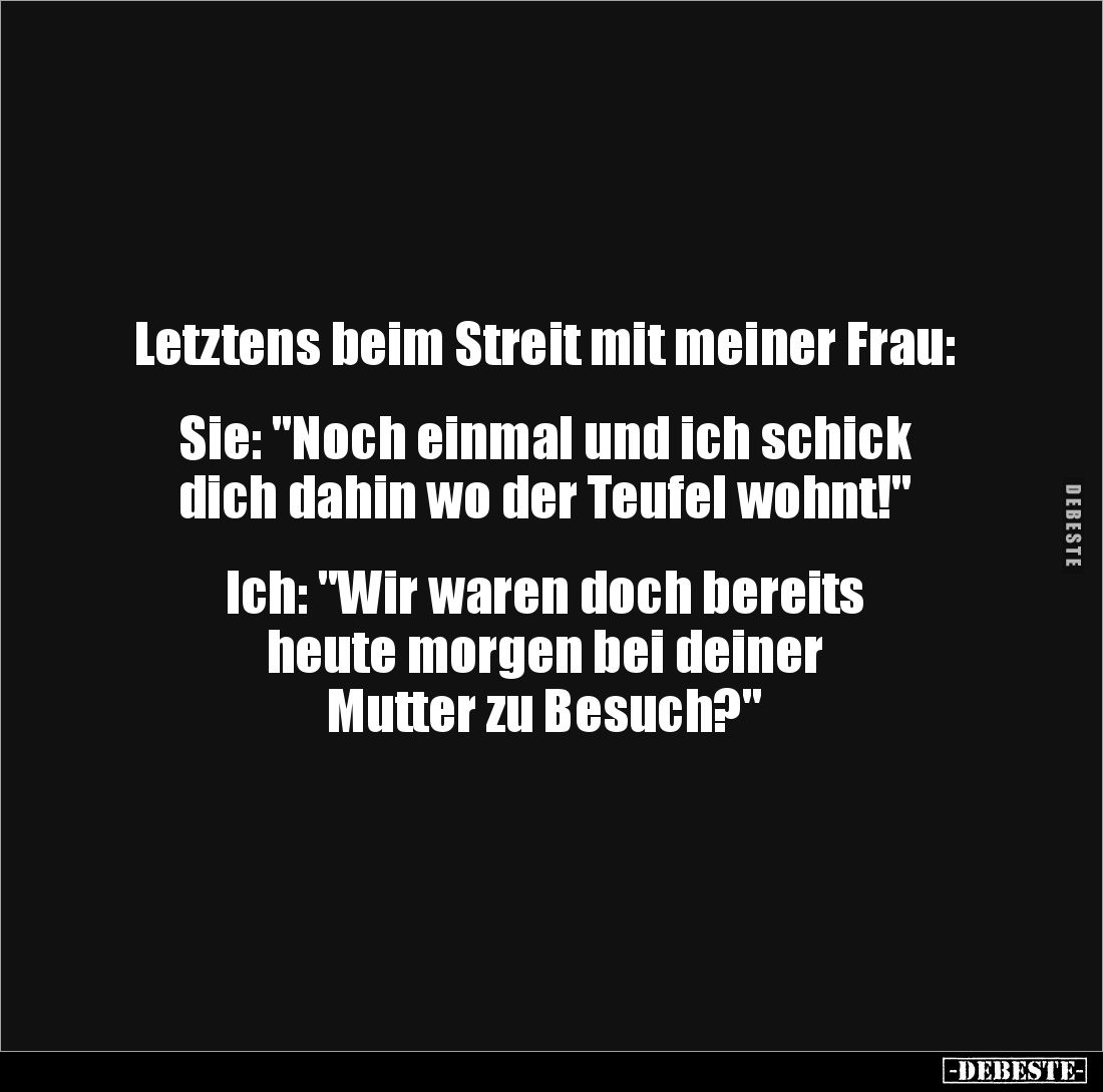 Letztens beim Streit mit meiner Frau:


Sie: "Noch einmal und ich schick 
dich dahin wo der Teufel wohnt!"

...