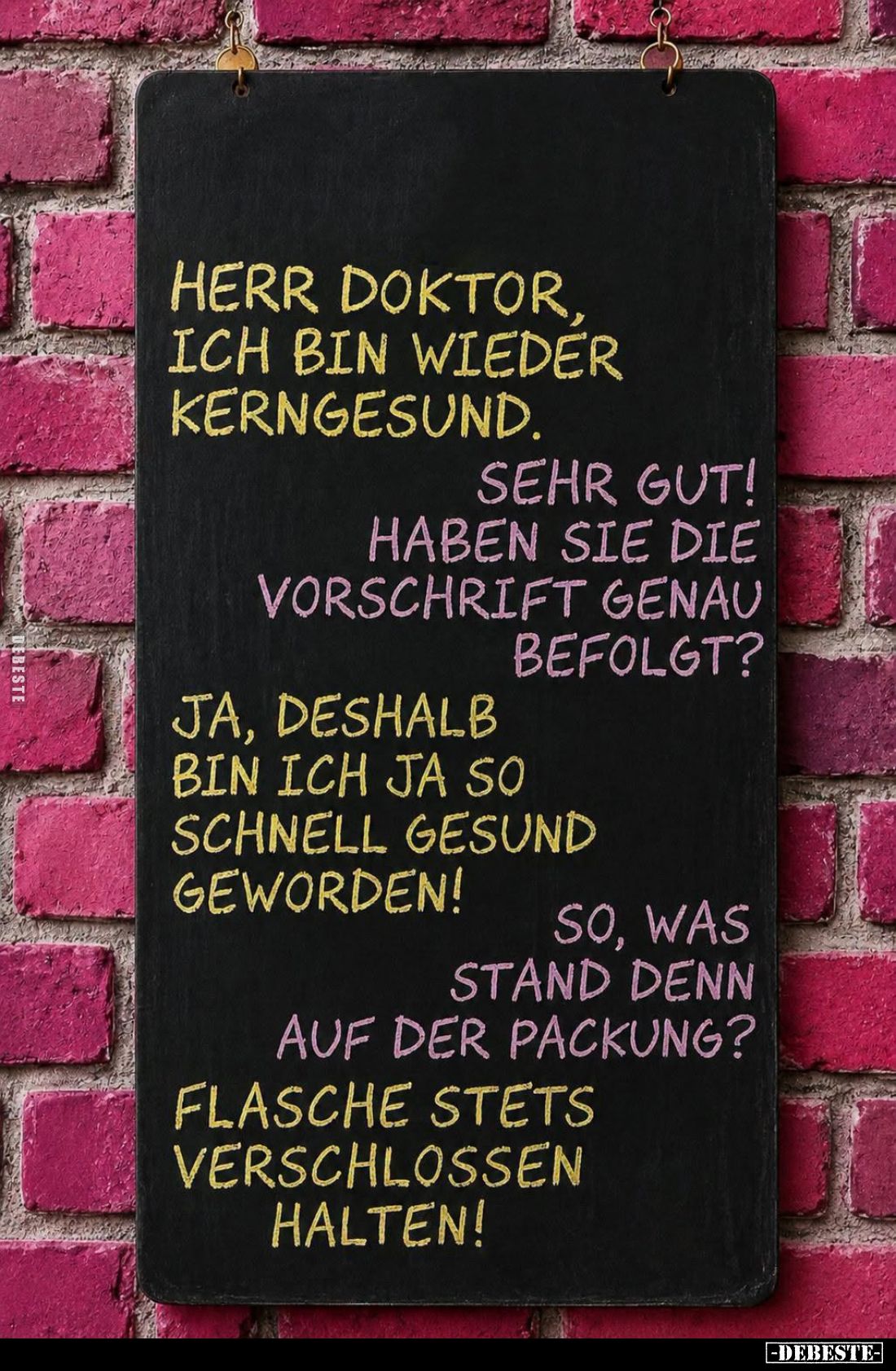 Herr Doktor, ich bin wieder kerngesund. -
Sehr gut! Haben Sie die Vorschrift genau befolgt? -
Ja, deshalb bin ich ja so sch...