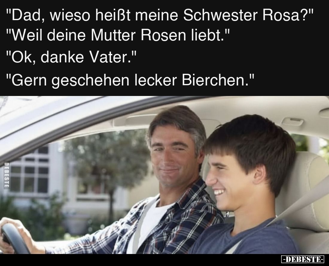 "Dad, wieso heißt meine Schwester Rosa?"
"Weil deine Mutter Rosen liebt."
"Ok, danke Vater."...