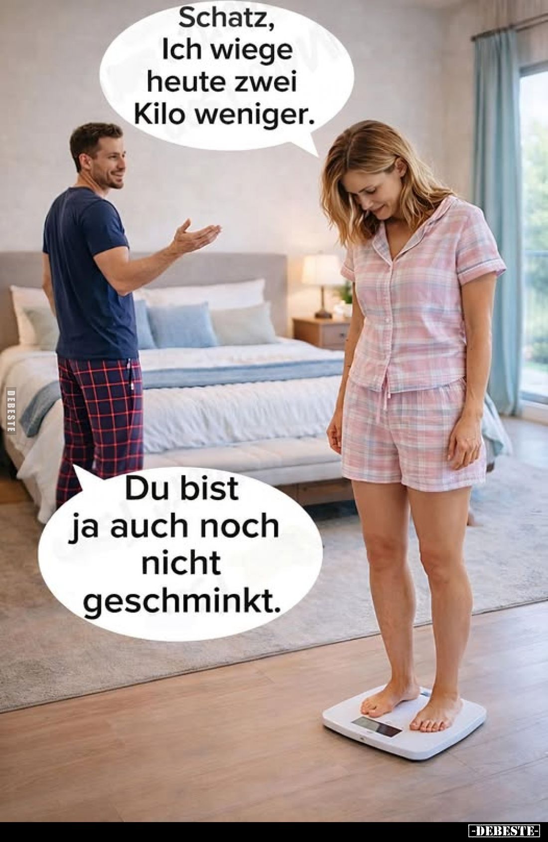Schatz, Ich wiege heute zwei Kilo weniger. -
Du bist ja auch noch nicht geschminkt.