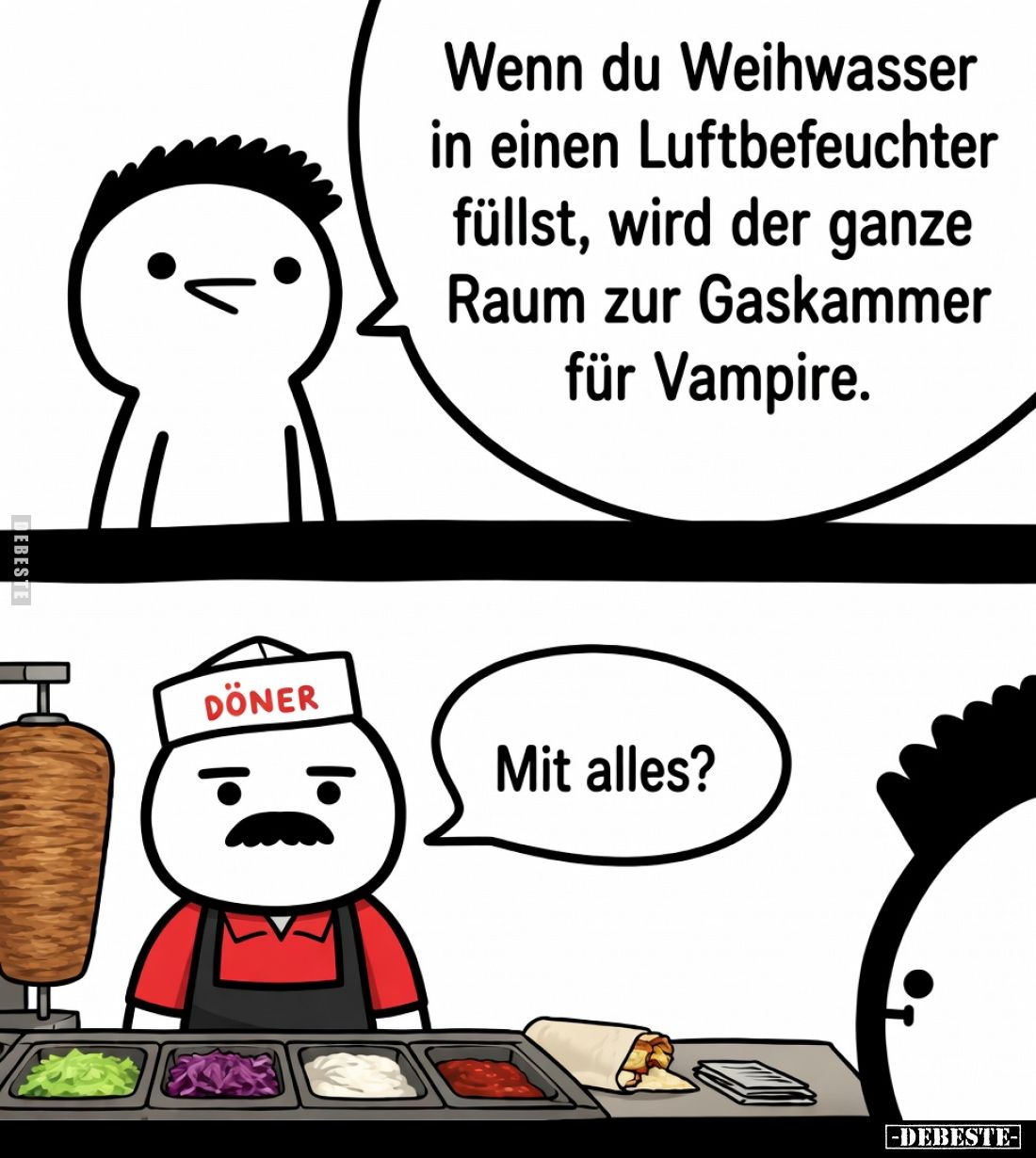 Wenn du Weihwasser
in einen Luftbefeuchter
füllst, wird der ganze
Raum zur Gaskammer
für Vampire.

Mit alles?