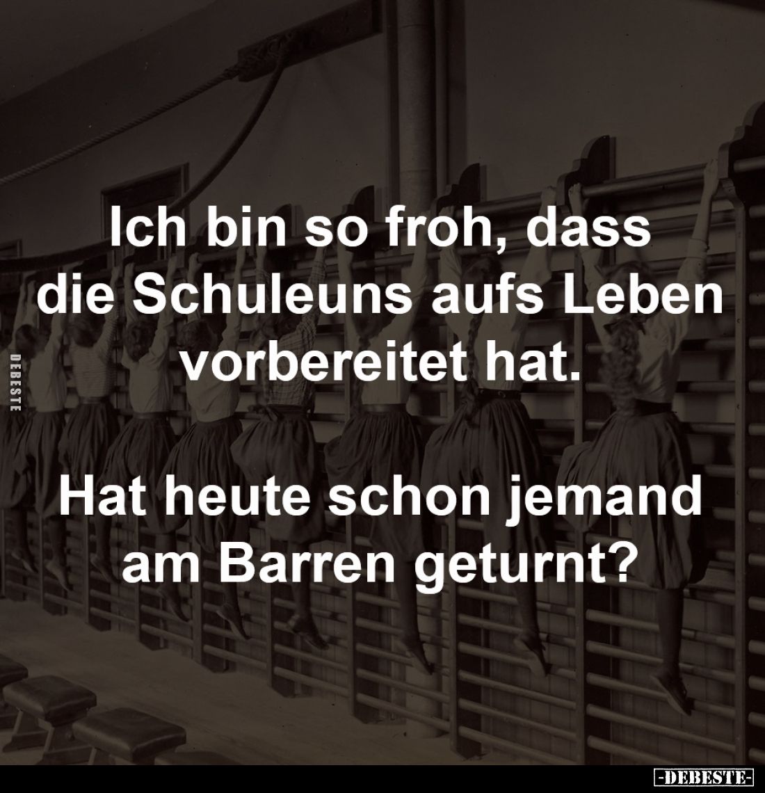 Ich bin so froh, dass die Schule
uns aufs Leben vorbereitet hat. 

Hat heute schon jemand 
am Barren geturnt?