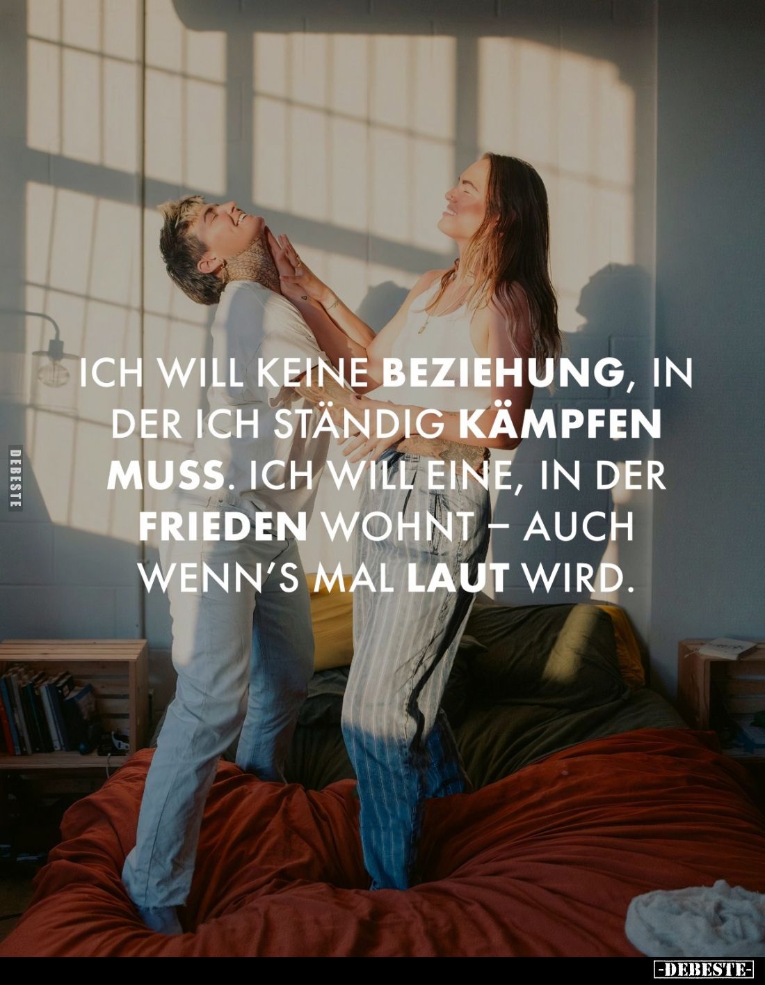 Ich will keine Beziehung, in der ich ständig Kämpfen muss. Ich will eine, in der Frieden wohnt - auch wenn's mal laut wird.