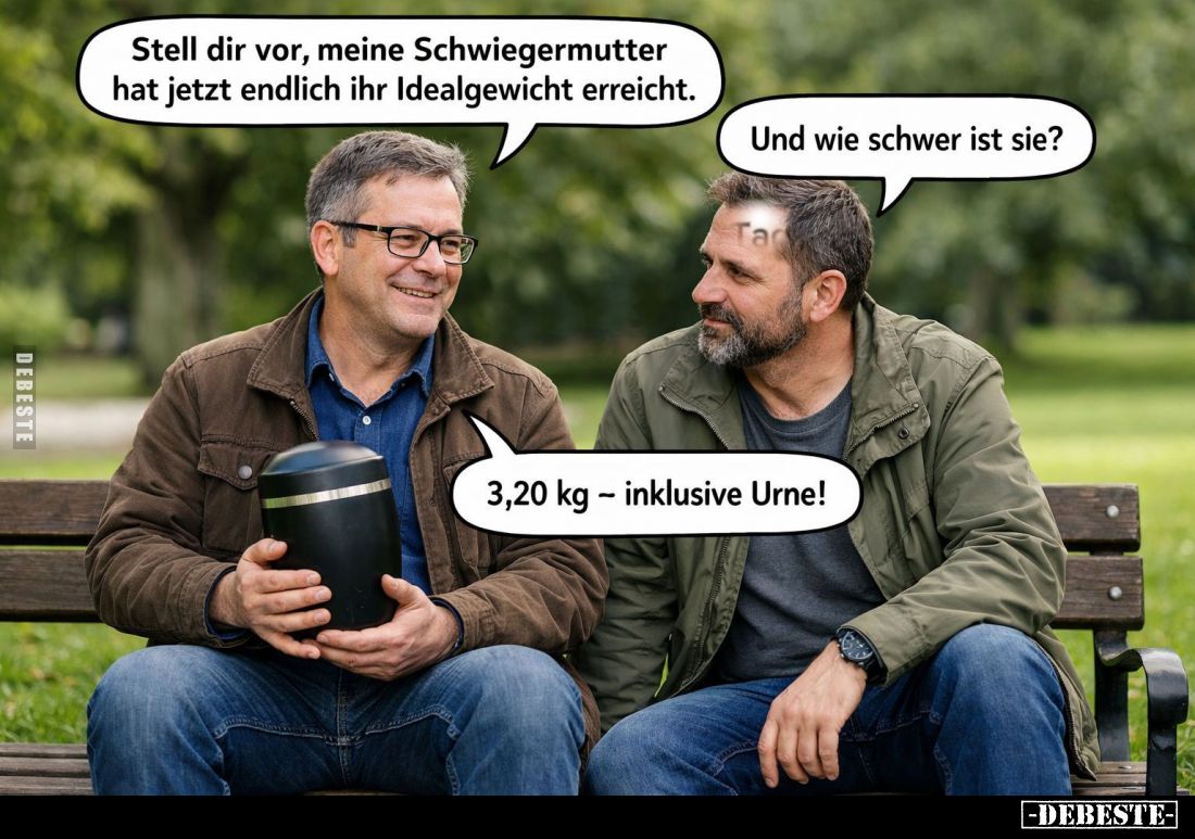 Stell dir vor, meine Schwiegermutter hat jetzt endlich ihr Idealgewicht erreicht. -
Und wie schwer ist sie?
-
3,20 kg - in...