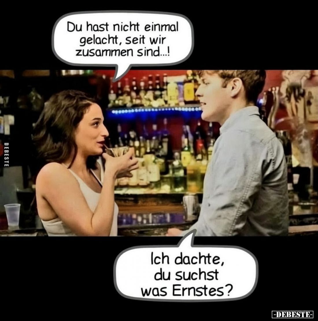 Du hast nicht einmal gelacht, seit wir zusammen sind...!

Ich dachte, du suchst was Ernstes?