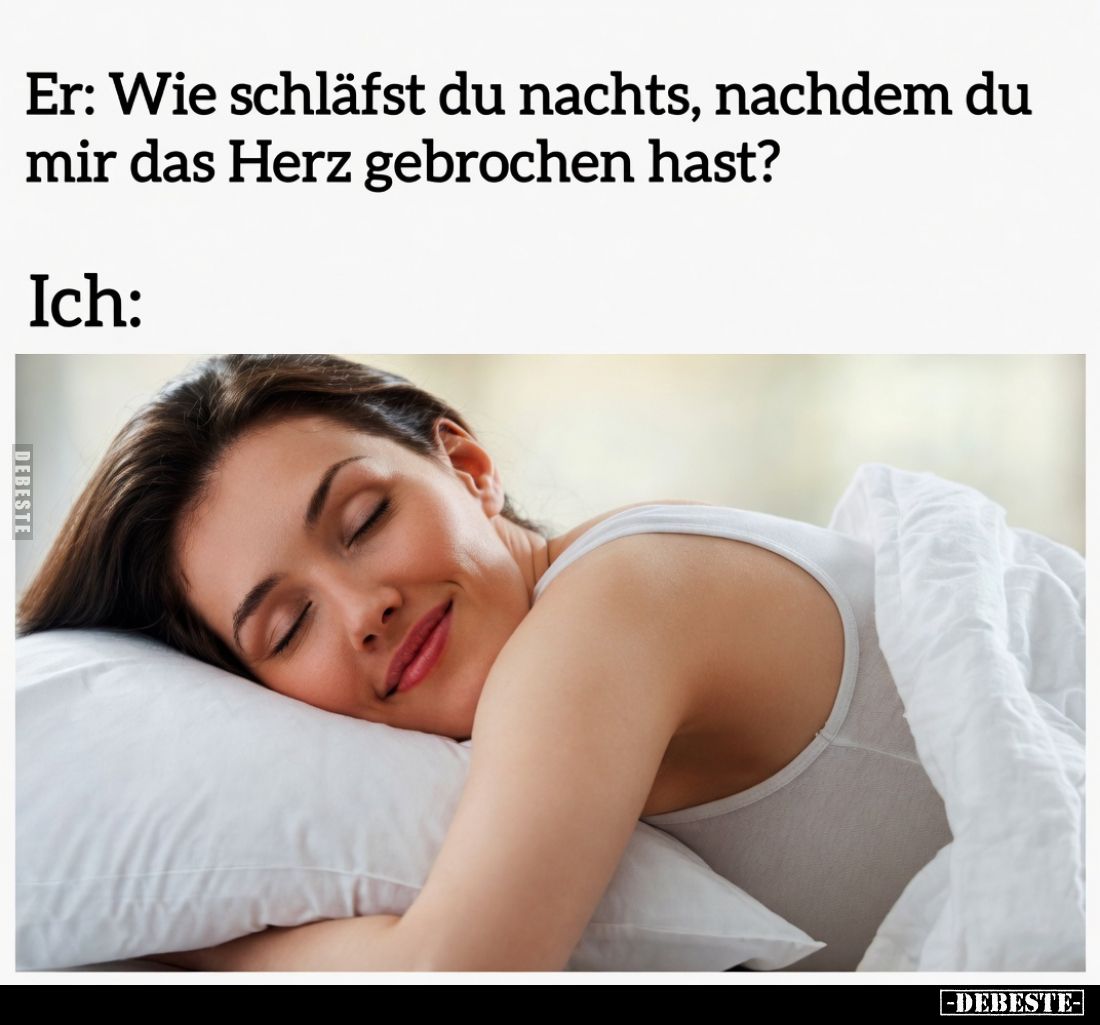 Er: Wie schläfst du nachts, nachdem du mir das Herz gebrochen hast? 
Ich: