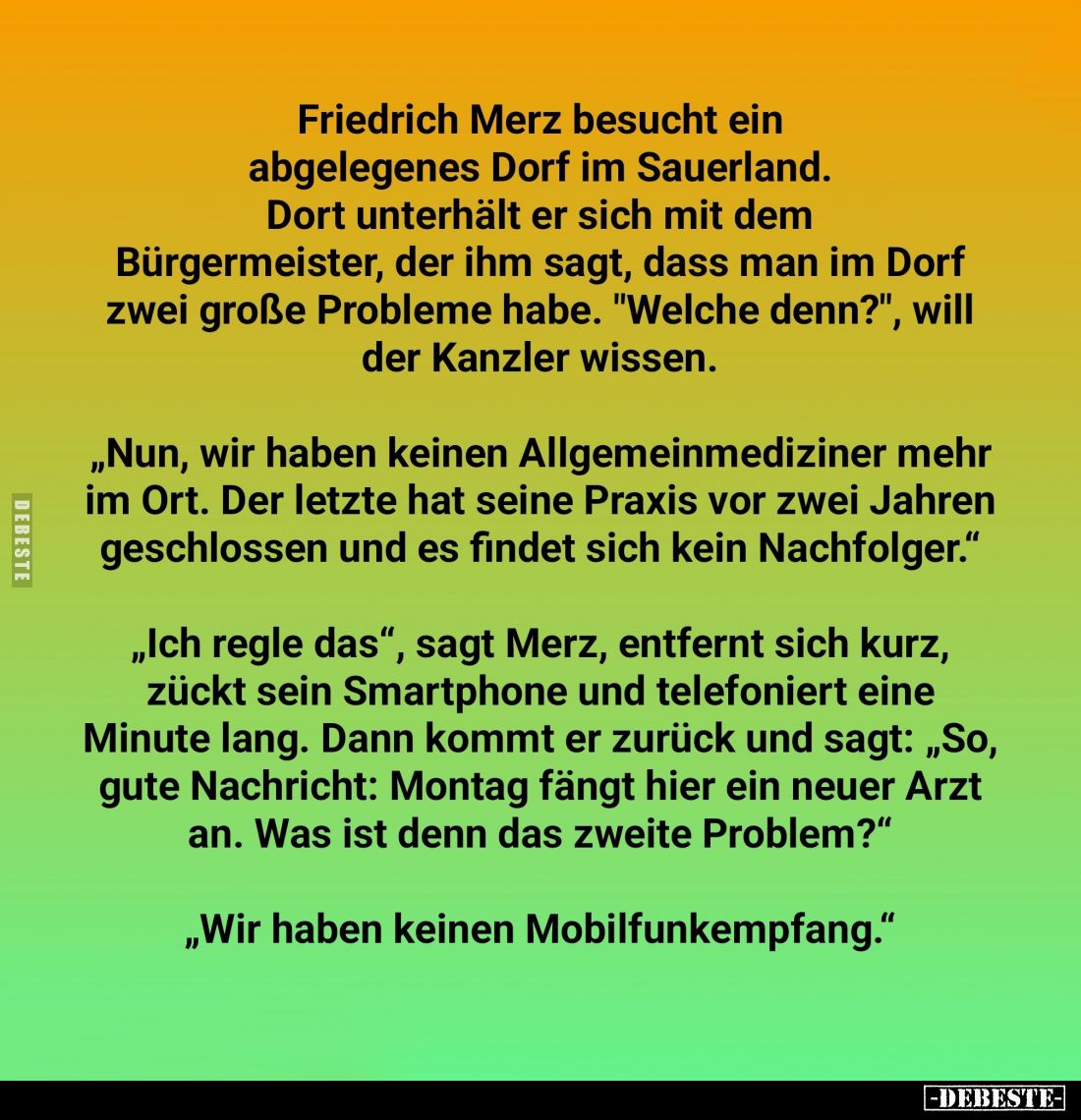 Friedrich Merz besucht ein abgelegenes Dorf im Sauerland.
Dort unterhält er sich mit dem Bürgermeister, der ihm sagt, dass m...