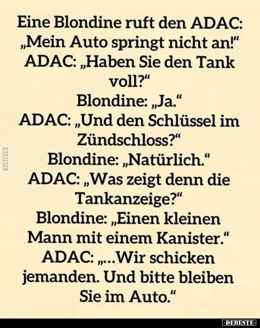 Eine Blondine ruft den ADAC: „Mein Auto springt nicht an!"
ADAC: „Haben Sie den Tank voll?"
Blondine: „Ja."...