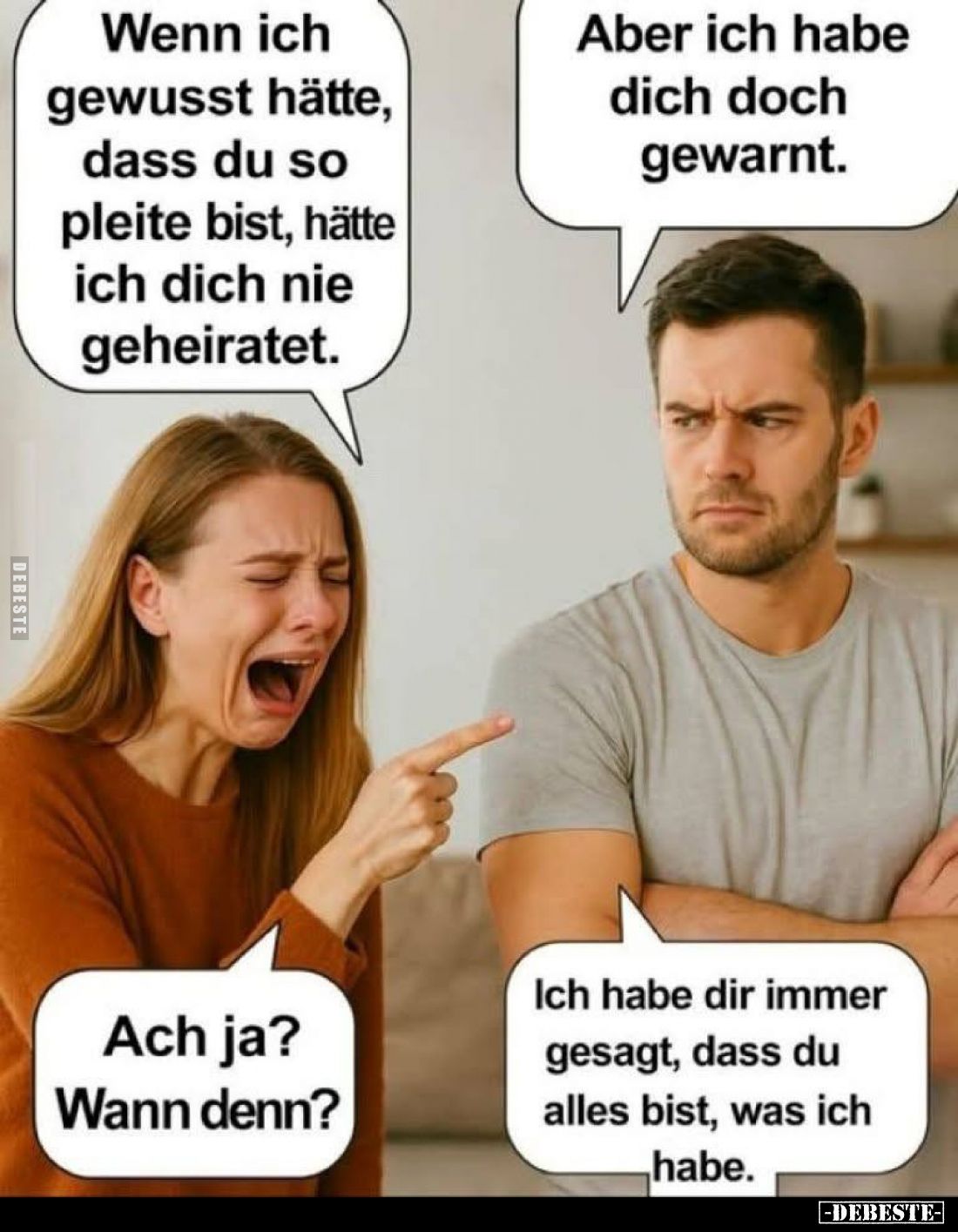 Wenn ich gewusst hätte, dass du so pleite bist, hätte ich dich nie geheiratet. - Aber ich habe dich doch gewarnt. - Ach ja?
...