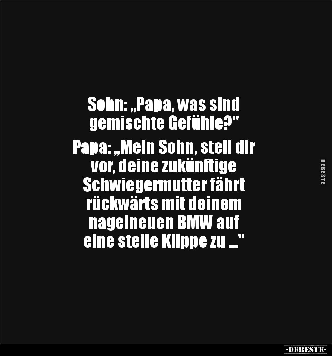 Sohn: „Papa, was sind 
gemischte Gefühle?"

Papa: „Mein Sohn, stell dir
vor, deine zukünftige
Schwiegermutter fährt...