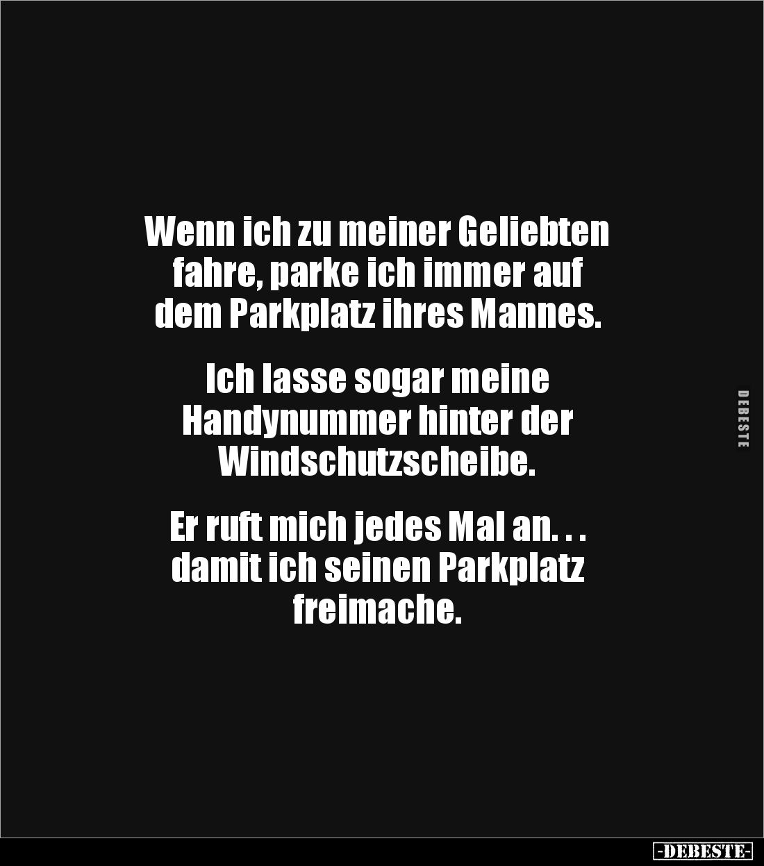 Wenn ich zu meiner Geliebten 
fahre, parke ich immer auf 
dem Parkplatz ihres Mannes.


Ich lasse sogar meine 
Handynum...