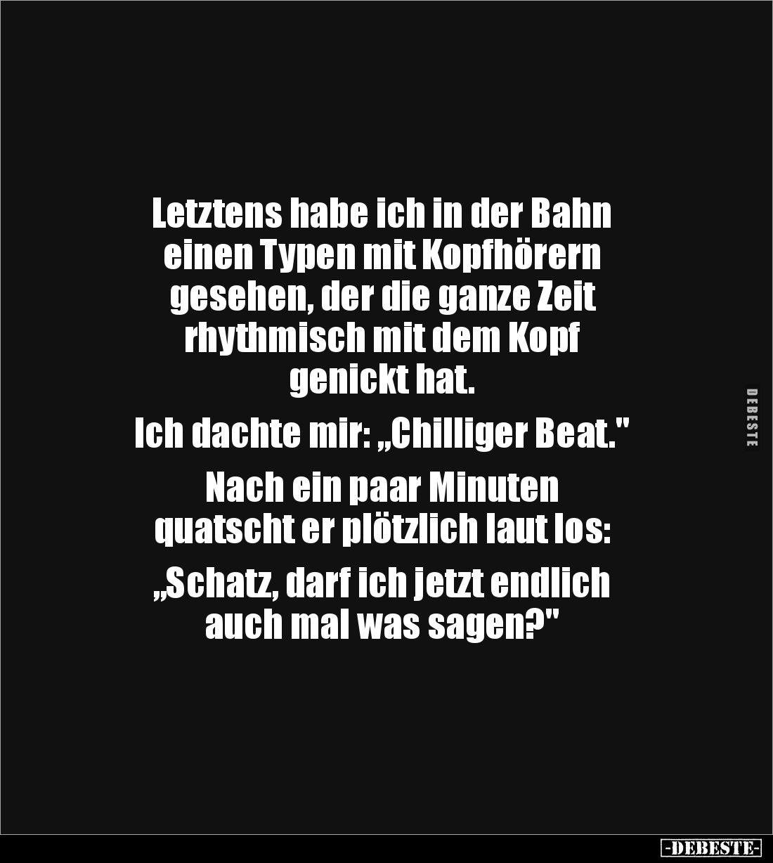 Letztens habe ich in der Bahn 
einen Typen mit Kopfhörern 
gesehen, der die ganze Zeit 
rhythmisch mit dem Kopf 
genickt ...