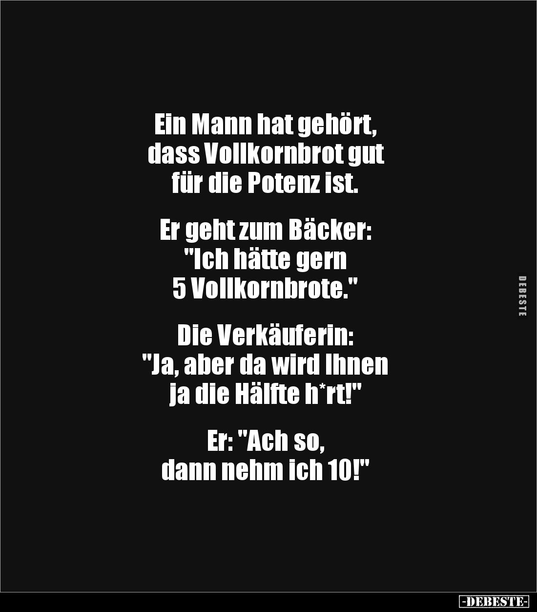 Ein Mann hat gehört, 
dass Vollkornbrot gut 
für die Potenz ist.


Er geht zum Bäcker: 
"Ich hätte gern 
5 Vollko...