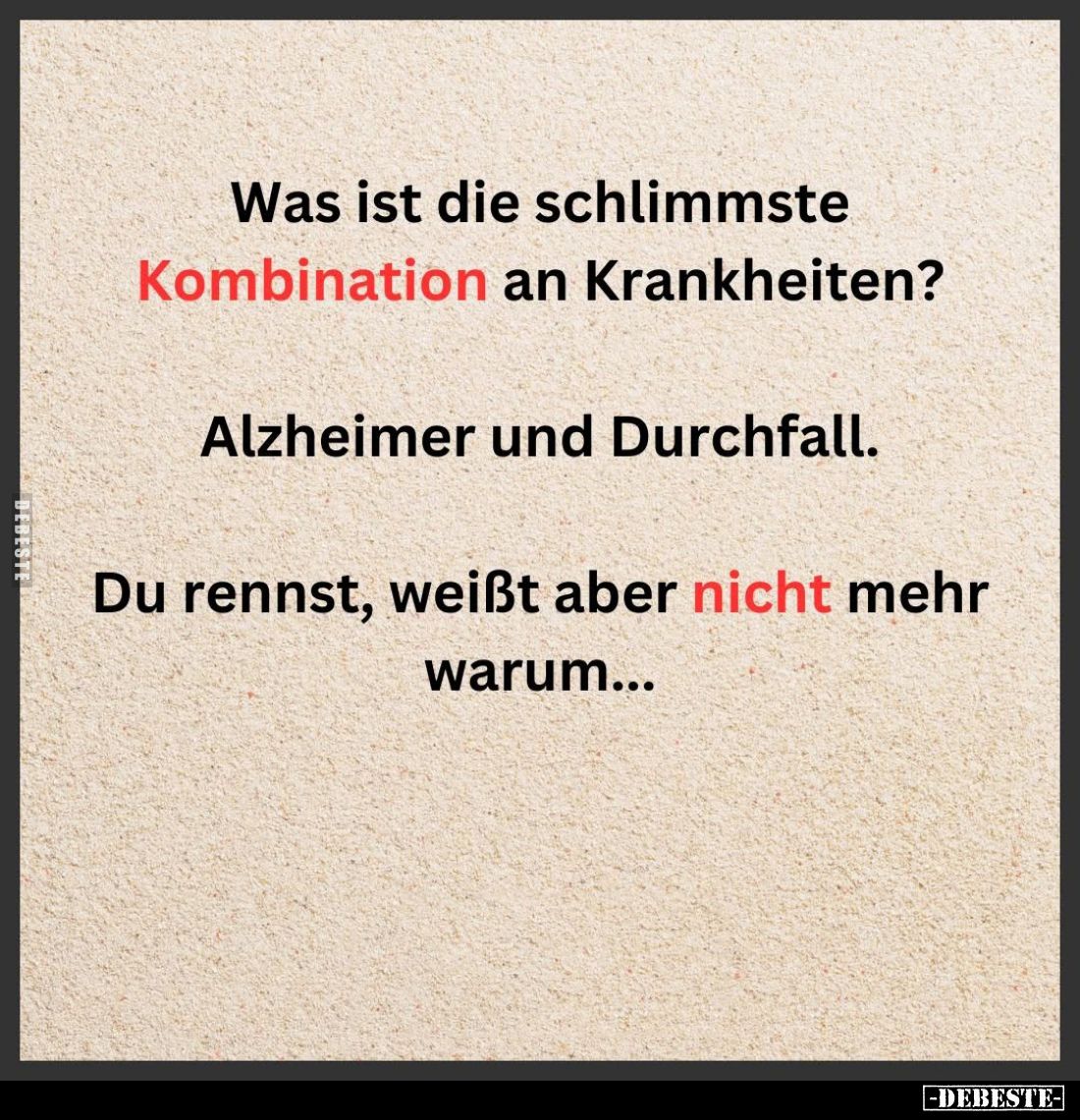 Was ist die schlimmste Kombination an Krankheiten?
Alzheimer und Durchfall.
Du rennst, weißt aber nicht mehr warum...