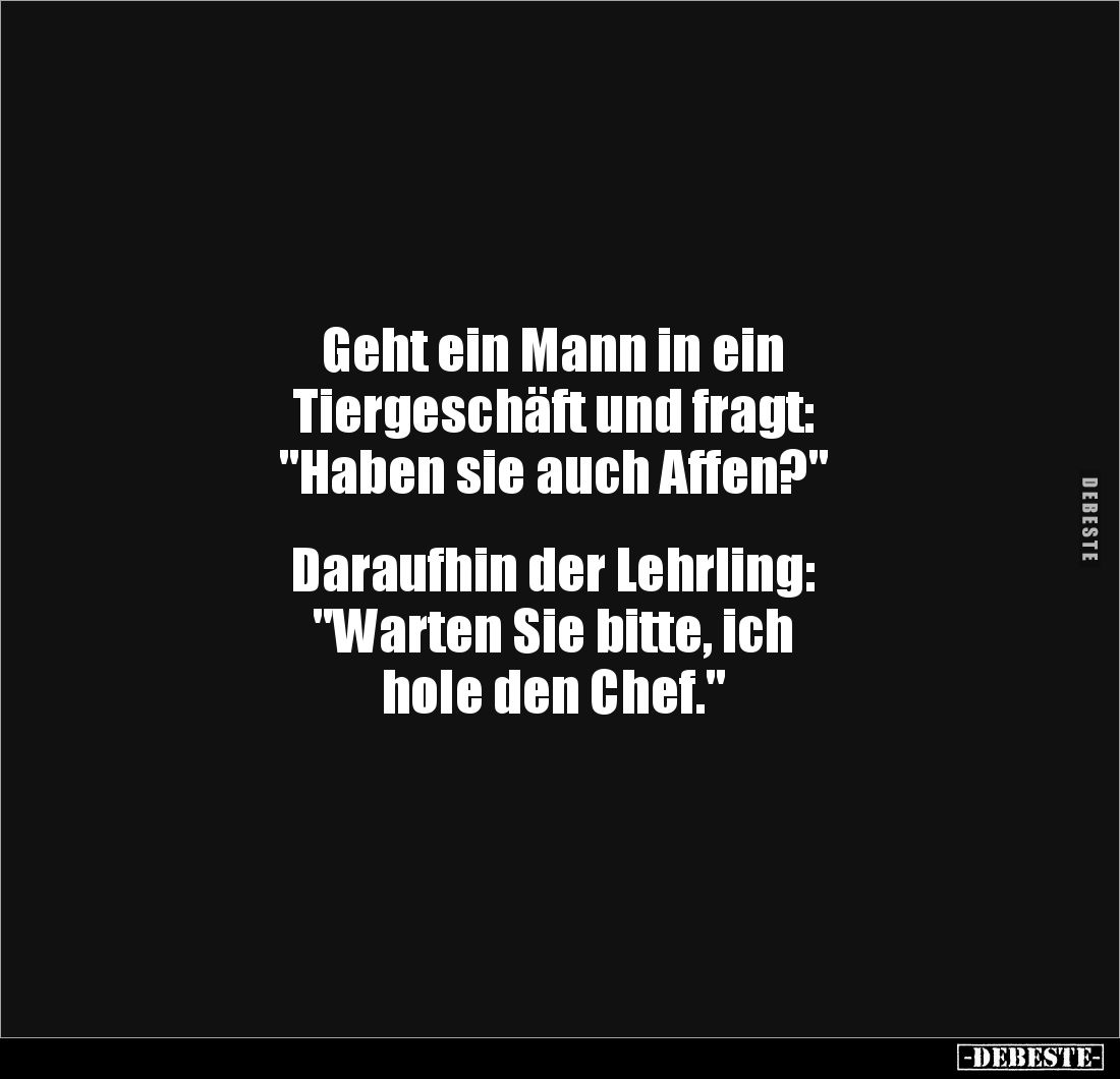 Geht ein Mann in ein 
Tiergeschäft und fragt: 
"Haben sie auch Affen?"


Daraufhin der Lehrling: 
"Warte...