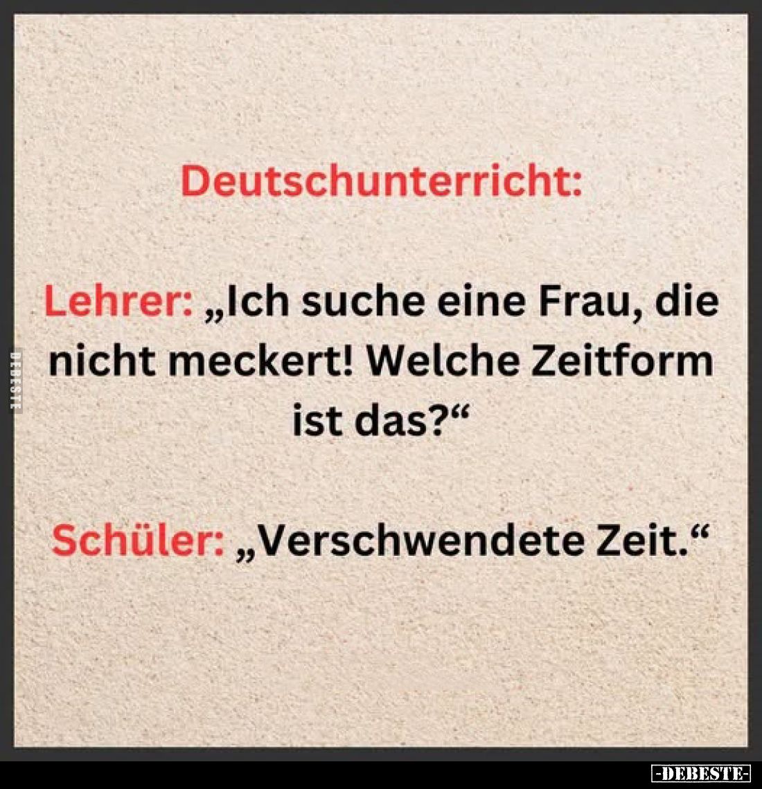 Deutschunterricht:
Lehrer: „Ich suche eine Frau, die nicht meckert! Welche Zeitform ist das?"
Schüler: „Verschwendete ...