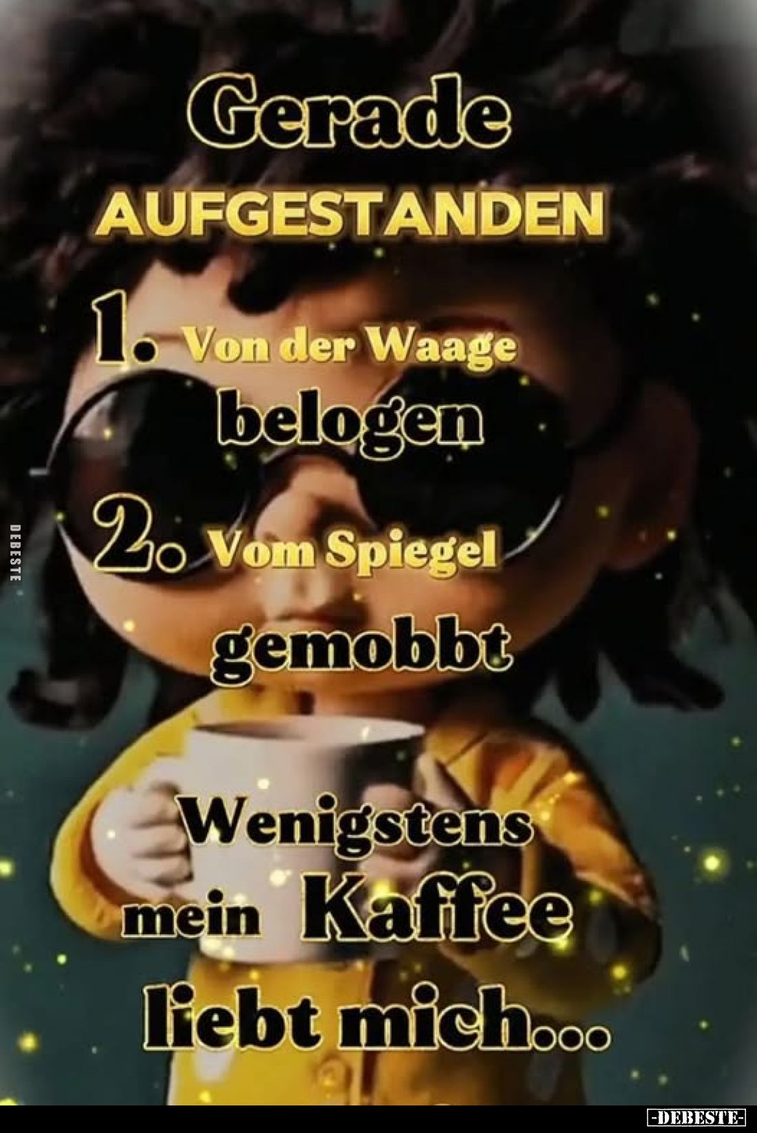 Gerade
AUFGESTANDEN:
1. Von der Waage
belogen.
2. Vom Spiegel
gemobbt.
Wenigstens mein Kaffee liebt mich...