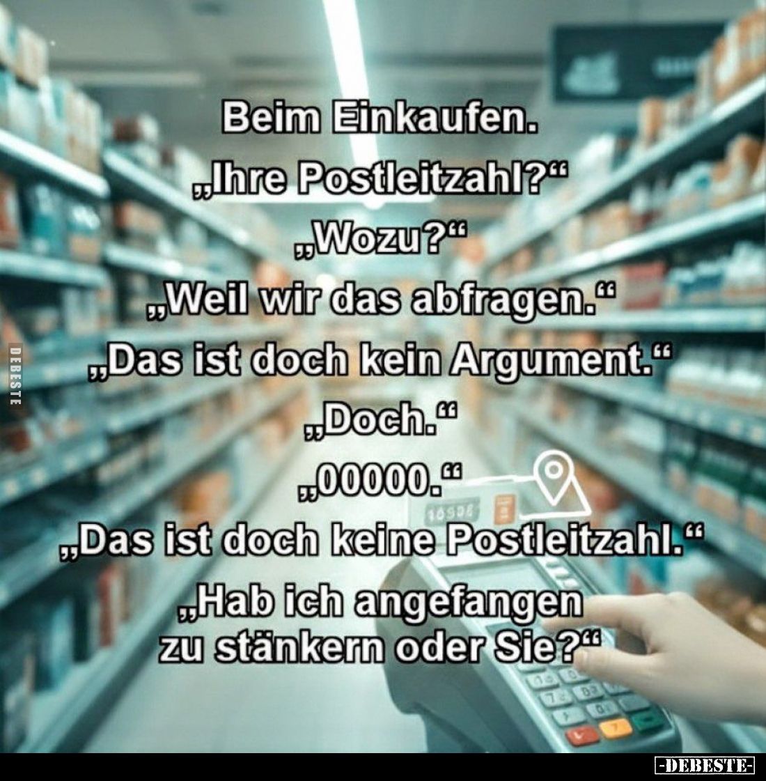 Beim Einkaufen.
- "Ihre Postleitzahl?"
- "Wozu?"
- "Weil wir das abfragen."
- "Das ist...