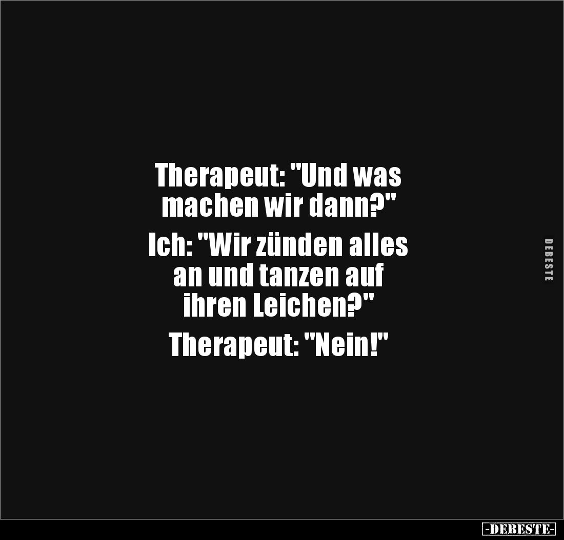 Therapeut: "Und was 
machen wir dann?" 

Ich: "Wir zünden alles 
an und tanzen auf 
ihren Leichen?" ...