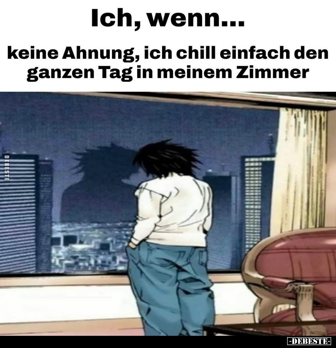 Ich, wenn...
keine Ahnung, ich chill einfach den ganzen Tag in meinem Zimmer.