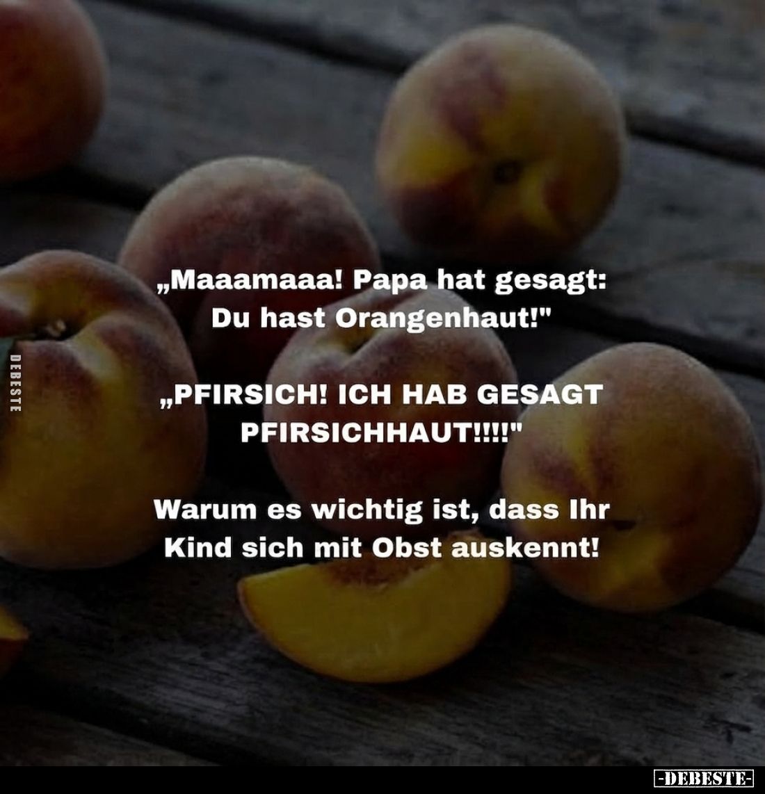 „Maaamaaa! Papa hat gesagt: Du hast Orangenhaut!"
„PFIRSICH! ICH HAB GESAGT " PFIRSICHHAUT!!!!"
Warum es wic...