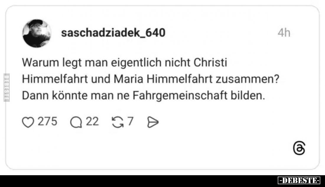 Warum legt man eigentlich nicht Christi Himmelfahrt und Maria Himmelfahrt zusammen?
Dann könnte man ne Fahrgemeinschaft bild...