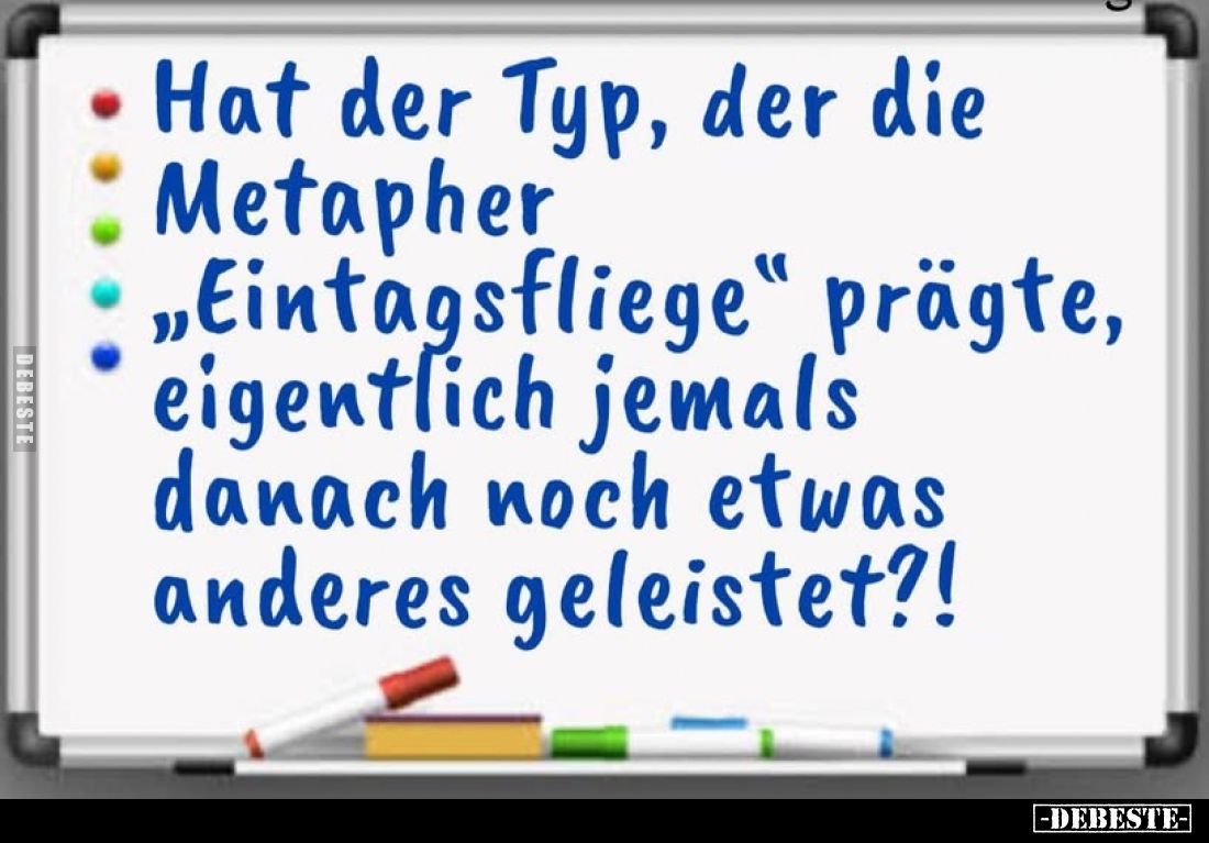 Hat der Typ, der die
Metapher
"Eintagsfliege" prägte, eigentlich jemals danach noch etwas anderes geleistet?!