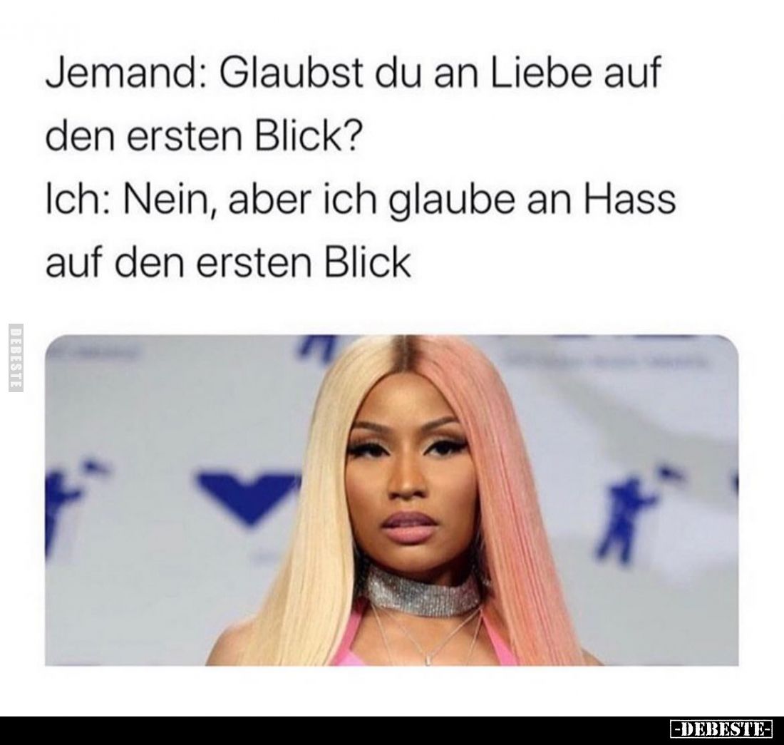 Jemand: Glaubst du an Liebe auf den ersten Blick? 
Ich: Nein, aber ich glaube an Hass auf den ersten Blick