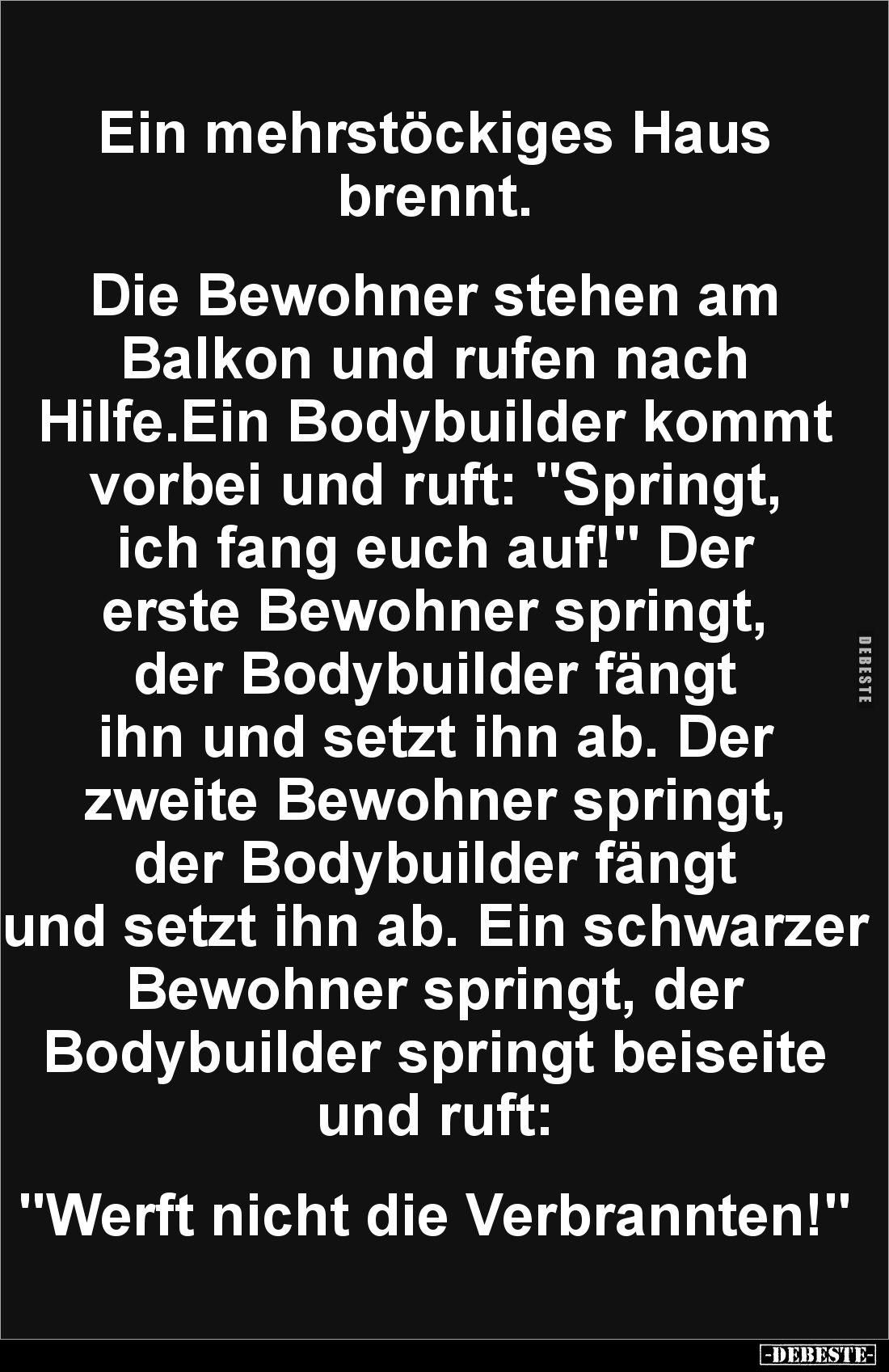 Ein mehrstöckiges Haus brennt.
Die Bewohner stehen am Balkon und rufen nach Hilfe.Ein Bodybuilder kommt vorbei und ruft...