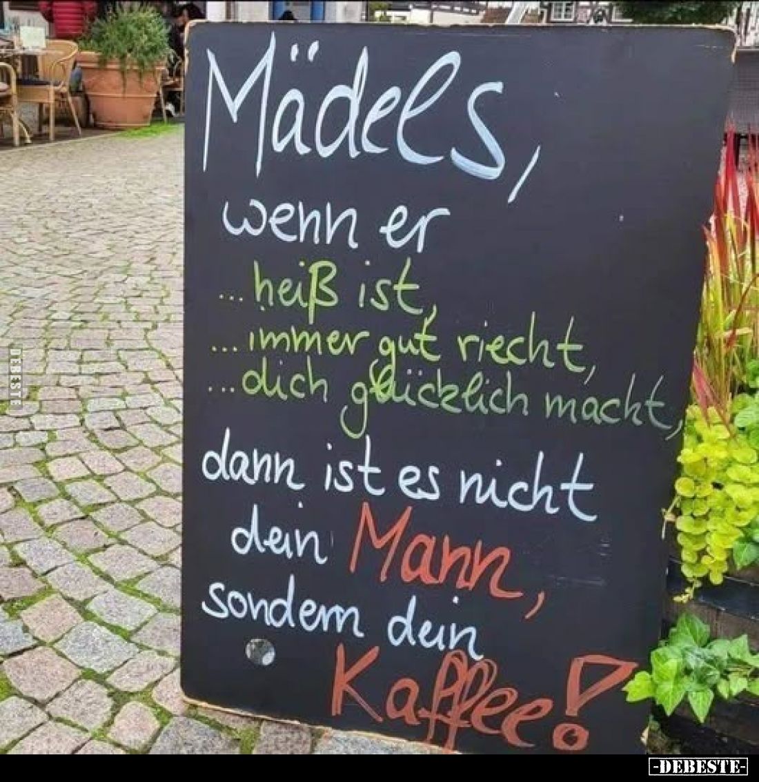 Mädels,
wenn er
heiß ist, immer gut riecht, dich glücklich macht,
dann ist es nicht dein Mann, sondern dein Kaffee!