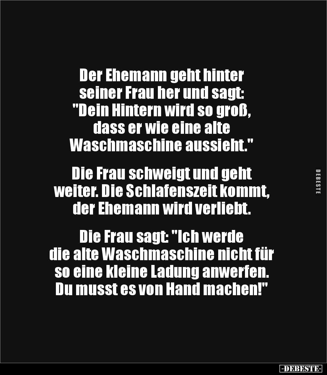 Der Ehemann geht hinter 
seiner Frau her und sagt: 
"Dein Hintern wird so groß,
dass er wie eine alte 
Waschmaschine...
