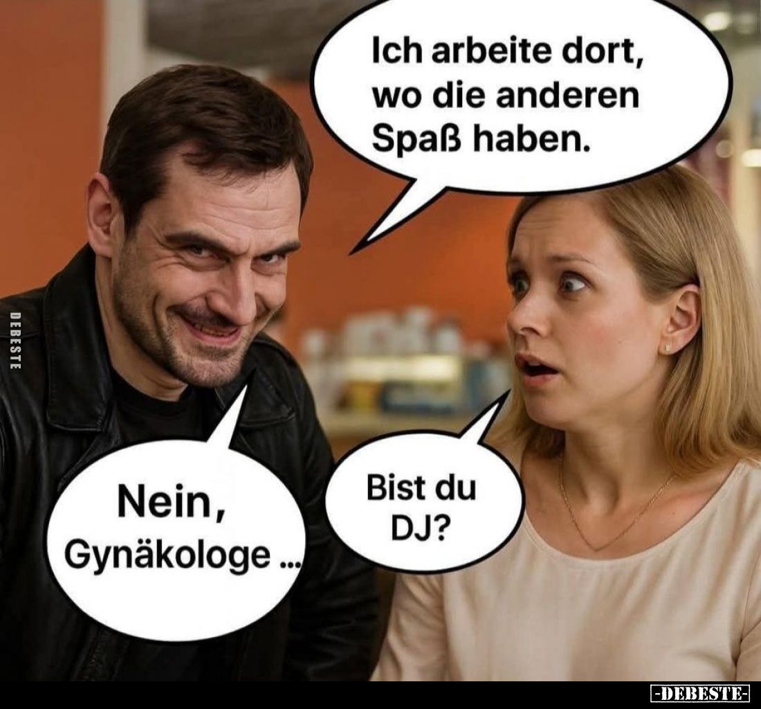 Ich arbeite dort, wo die anderen Spaß haben. - Bist du DJ? -
Nein, Gynäkologe...