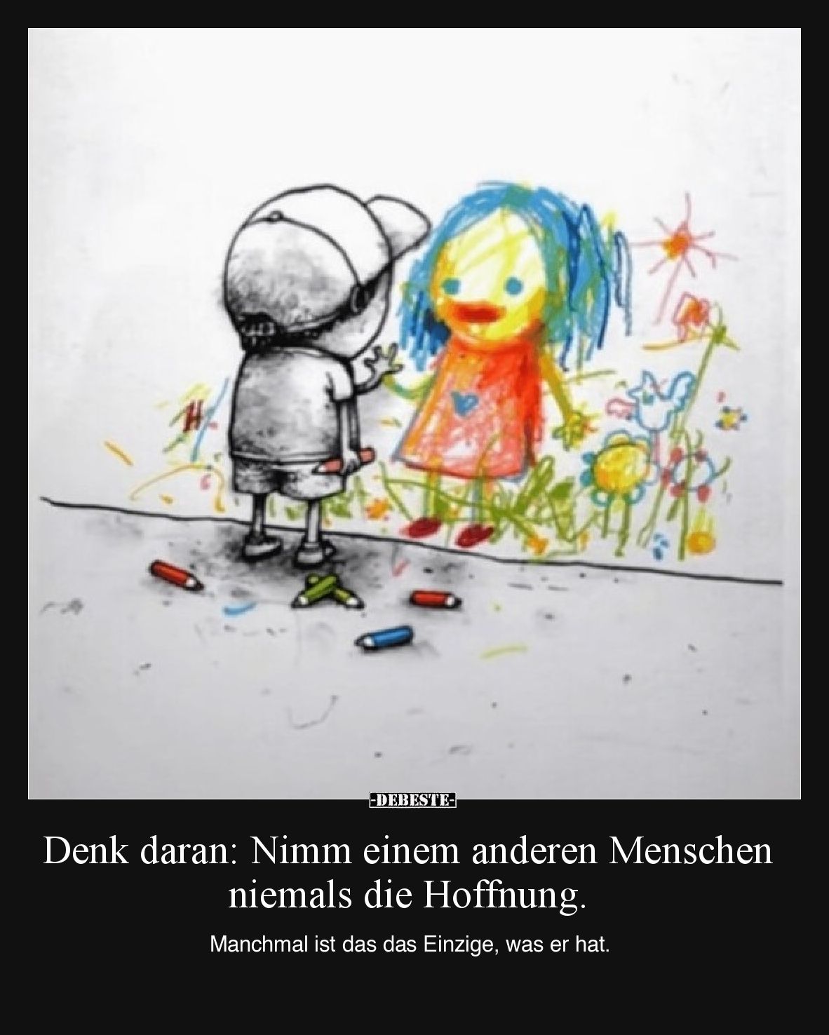 Denk daran: Nimm einem anderen Menschen niemals die Hoffnung.

Manchmal ist das das Einzige, was er hat.