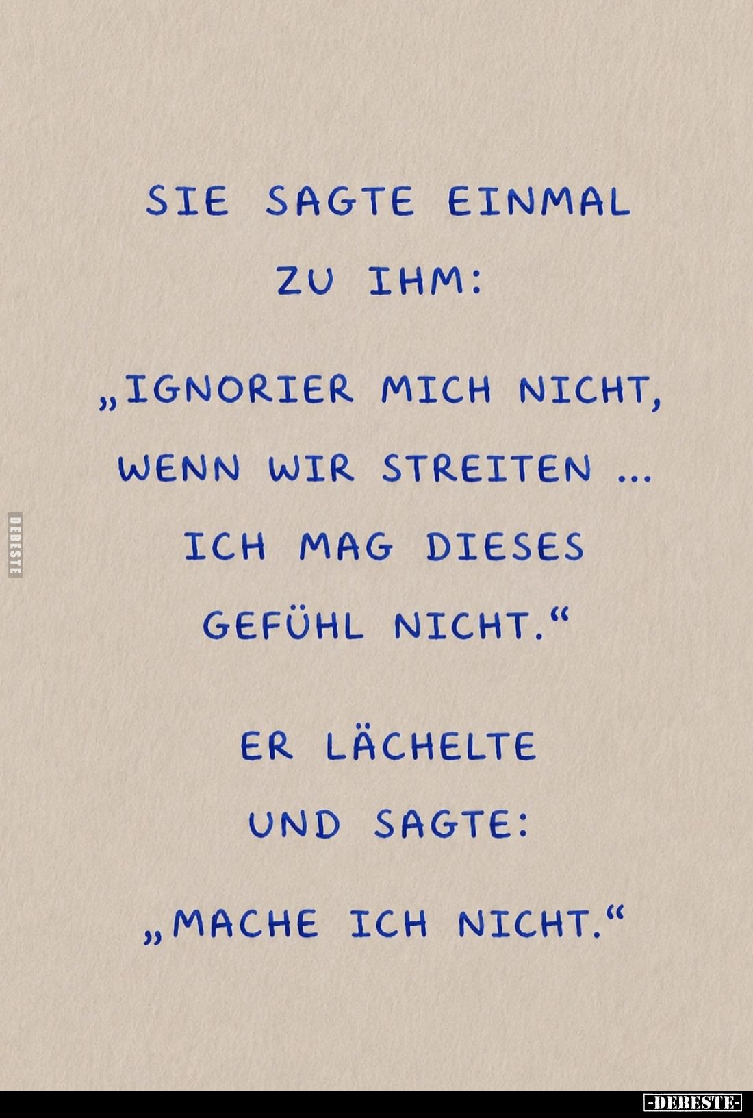 Sie sagte einmal zu ihm:
"Ignorier mich nicht, wenn wir streiten ich mag dieses Gefühl nicht."
Er lächelte und sa...