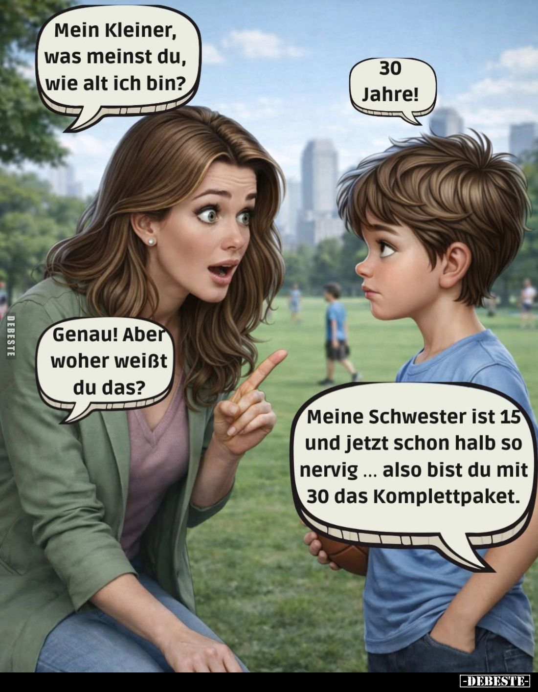 Mein Kleiner, was meinst du, wie alt ich bin? -
30 Jahre! -
Genau! Aber woher weißt du das? -
Meine Schwester ist 15 und j...