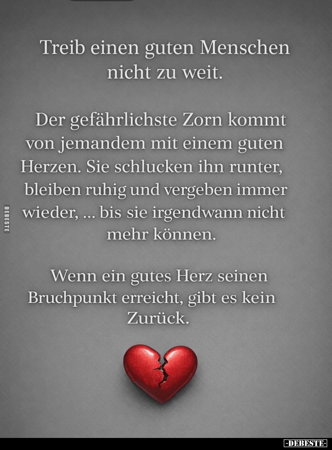 Treib einen guten Menschen nicht zu weit.
Der gefährlichste Zorn kommt von jemandem mit einem guten Herzen. Sie schlucken ih...