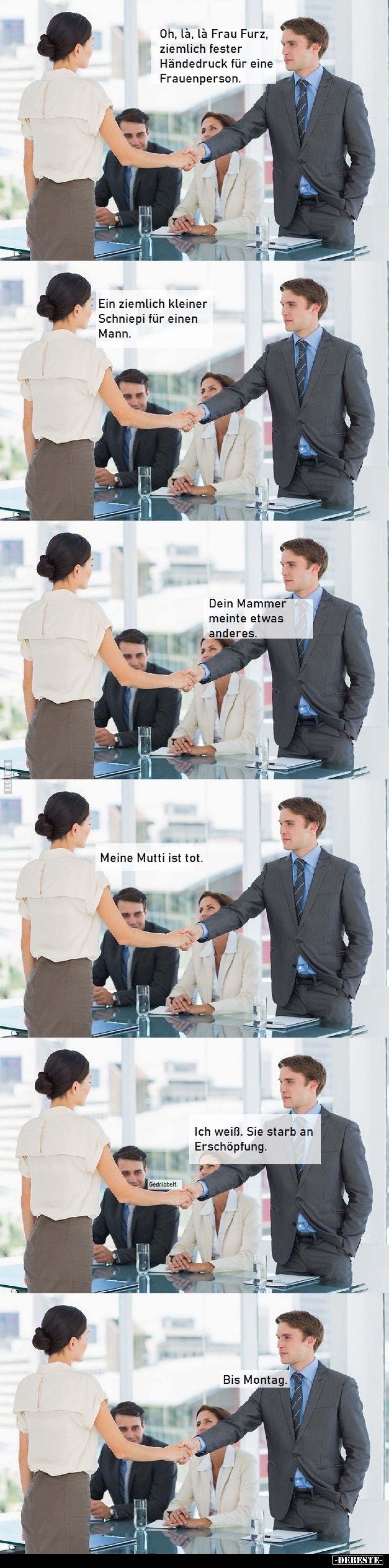 Oh, là, là Frau Furz, ziemlich fester Händedruck für eine Frauenperson.

Ein ziemlich kleiner Schniepi für einen Mann.

D...
