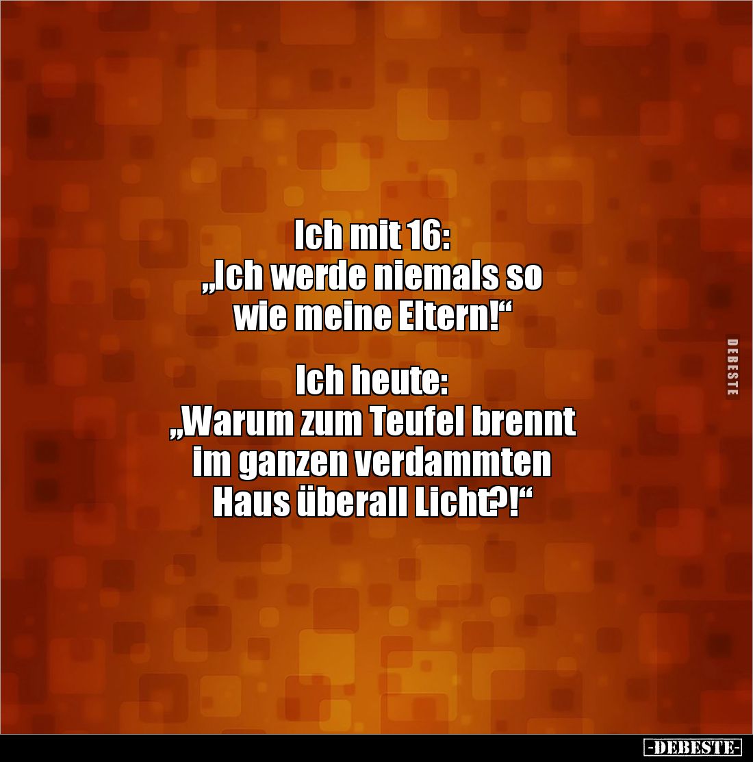 Ich mit 16: 
„Ich werde niemals so 
wie meine Eltern!“ 


Ich heute: 
„Warum zum Teufel brennt 
im ganzen verdammten ...