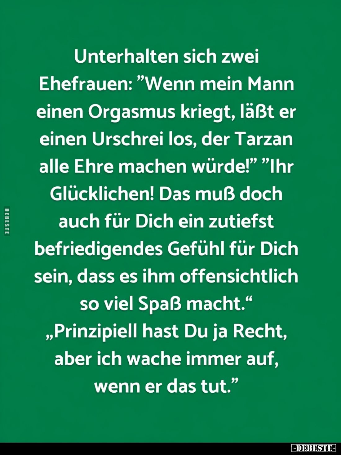 Unterhalten sich zwei Ehefrauen: "Wenn mein Mann einen Orgasmus kriegt, läßt er einen Urschrei los, der Tarzan alle Ehre...