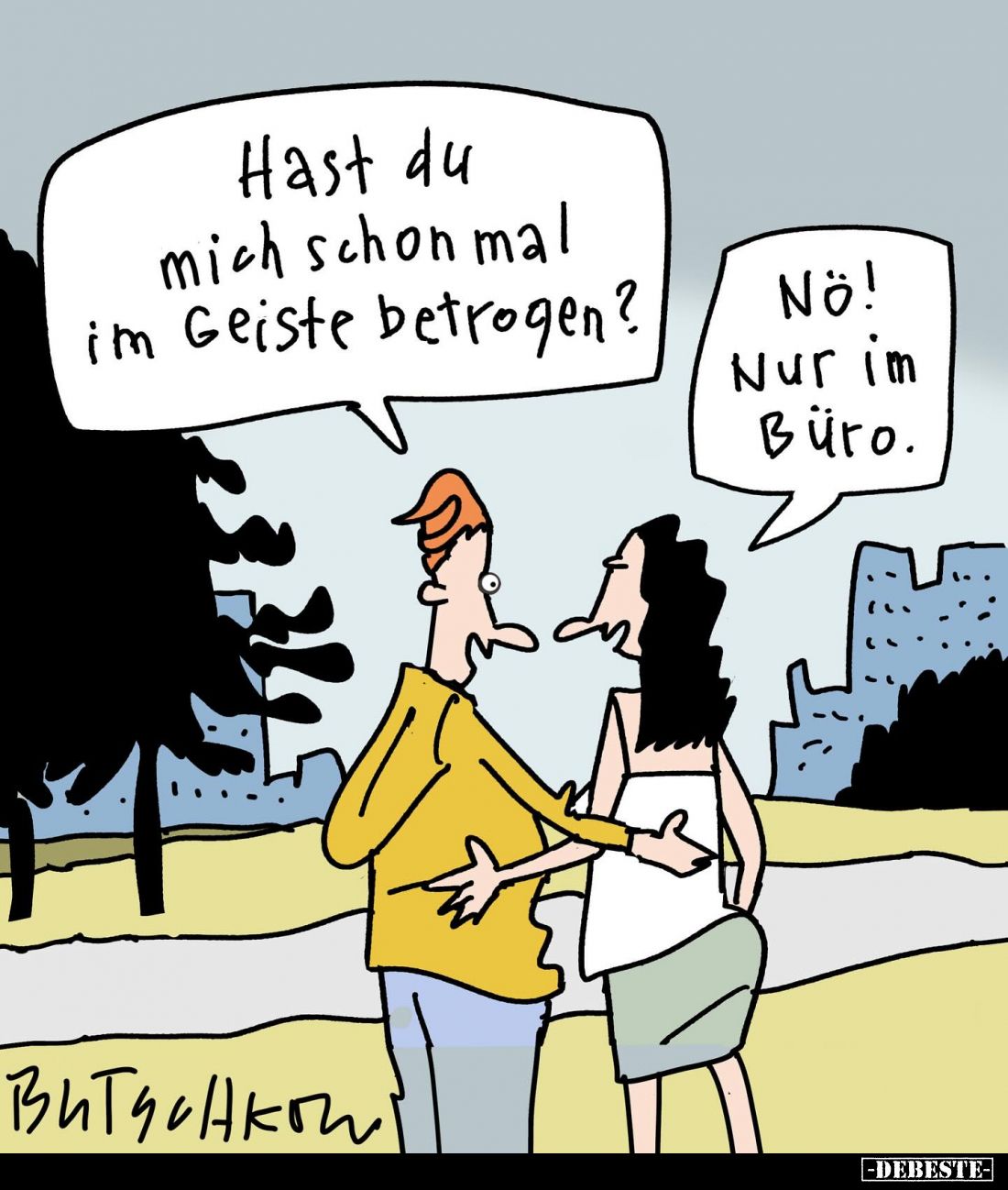 Hast du mich schon mal im Geiste betrogen? -
Nö! Nur im Büro.