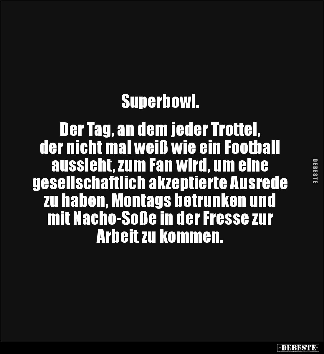 Superbowl.


Der Tag, an dem jeder Trottel, 
der nicht mal weiß wie ein Football 
aussieht, zum Fan wird, um eine 
gese...