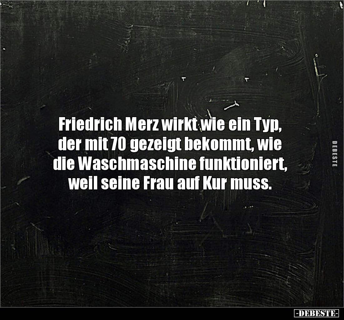 Friedrich Merz wirkt wie ein Typ, 
der mit 70 gezeigt bekommt, wie 
die Waschmaschine funktioniert, 
weil seine Frau auf K...