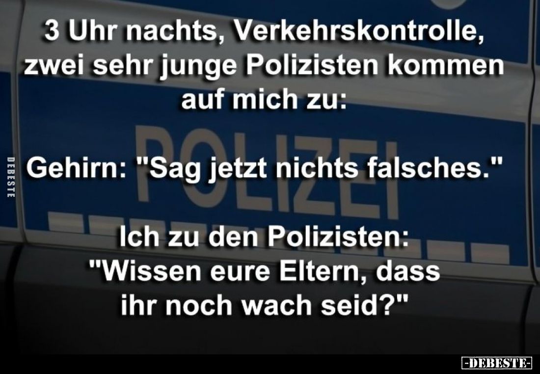 3 Uhr nachts, Verkehrskontrolle, zwei sehr junge Polizisten kommen auf mich zu:
Gehirn: "Sag jetzt nichts falsches.&quo...