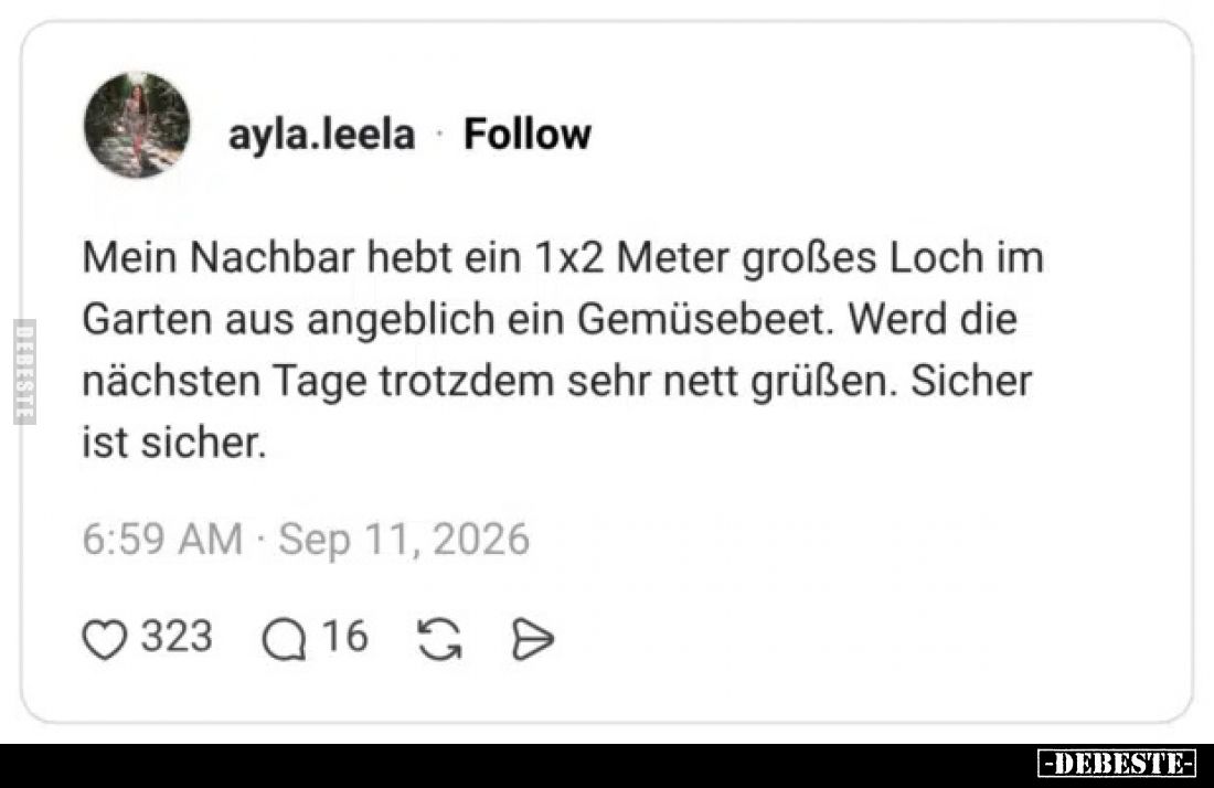 Mein Nachbar hebt ein 1x2 Meter großes Loch im Garten aus angeblich ein Gemüsebeet.
Werd die nächsten Tage trotzdem sehr net...