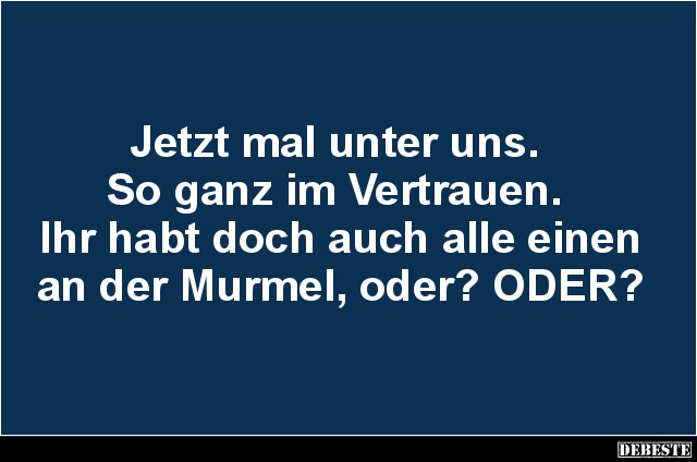 Jetzt mal unter uns. 
So ganz im Vertrauen. 
Ihr habt doch auch alle einen an der Murmel, oder? ODER?...
