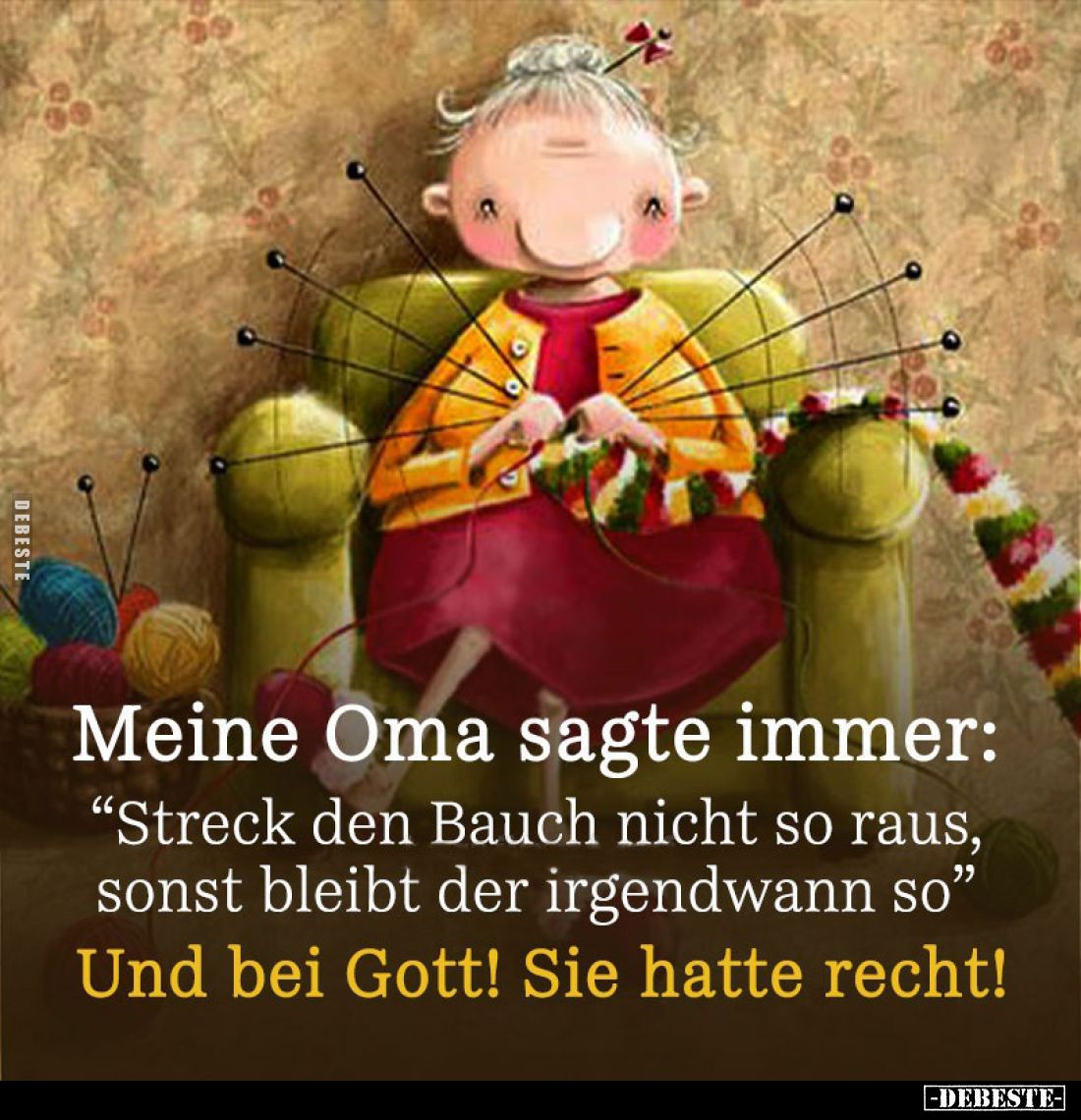 Meine Oma sagte immer:
"Streck den Bauch nicht so raus, sonst bleibt der irgendwann so"
Und bei Gott! Sie hatte r...