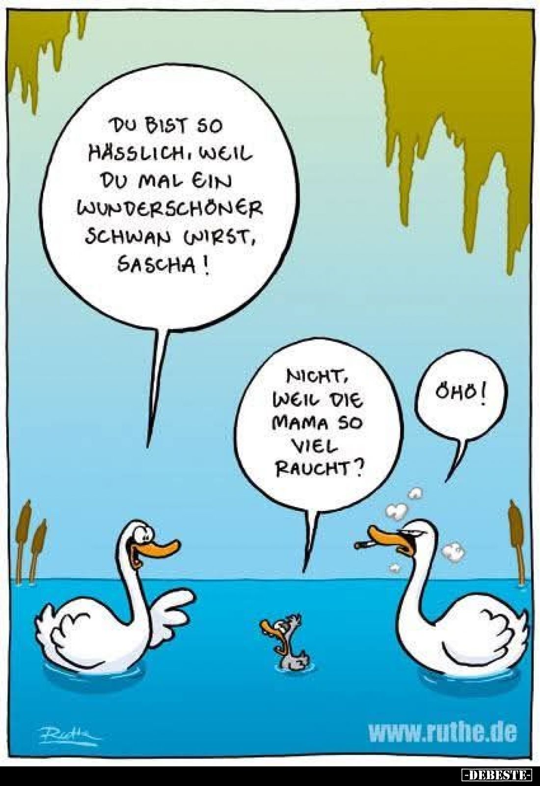 Du bist so hässlich, weil du mal ein wunderschöner Schwan wirst, Sascha!
-
Nicht, weil die Mama so viel raucht?
-
Öhö!
