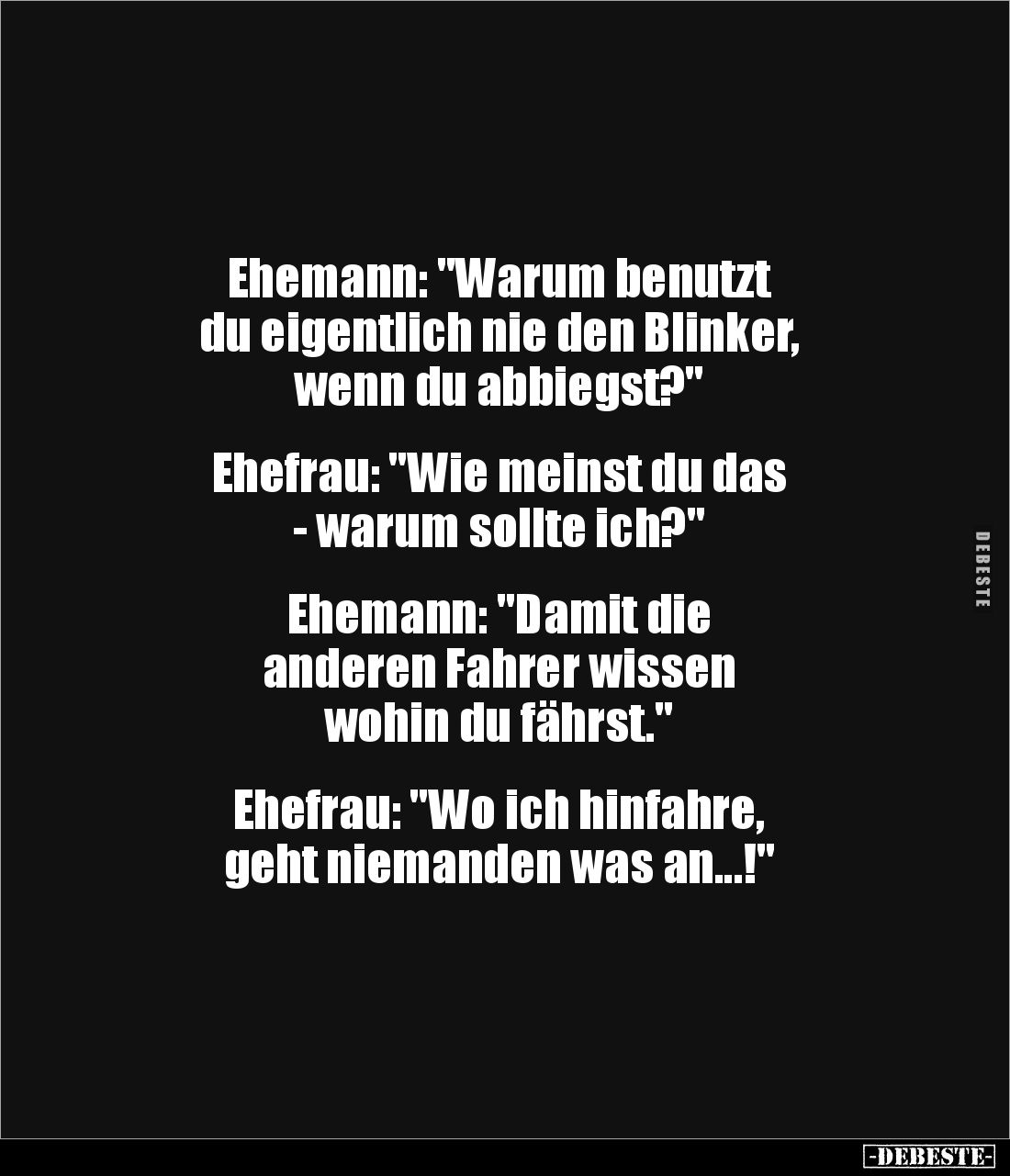 Ehemann: "Warum benutzt 
du eigentlich nie den Blinker,
wenn du abbiegst?"


Ehefrau: "Wie meinst du das ...